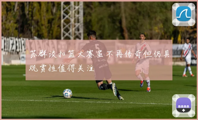 苏群谈扣篮大赛虽不再传奇但仍具观赏性值得关注