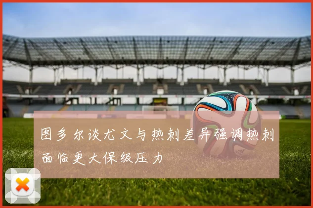 图多尔谈尤文与热刺差异强调热刺面临更大保级压力