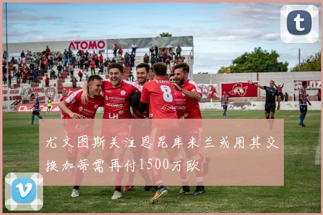 尤文图斯关注恩昆库米兰或用其交换加蒂需再付1500万欧
