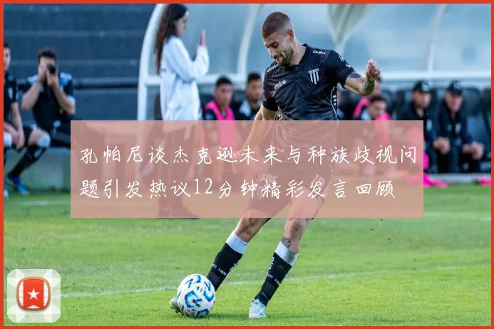 孔帕尼谈杰克逊未来与种族歧视问题引发热议12分钟精彩发言回顾