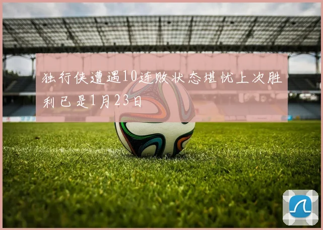 独行侠遭遇10连败状态堪忧上次胜利已是1月23日