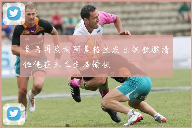 皇马再度向阿莱格里发出执教邀请但他在米兰生活愉快