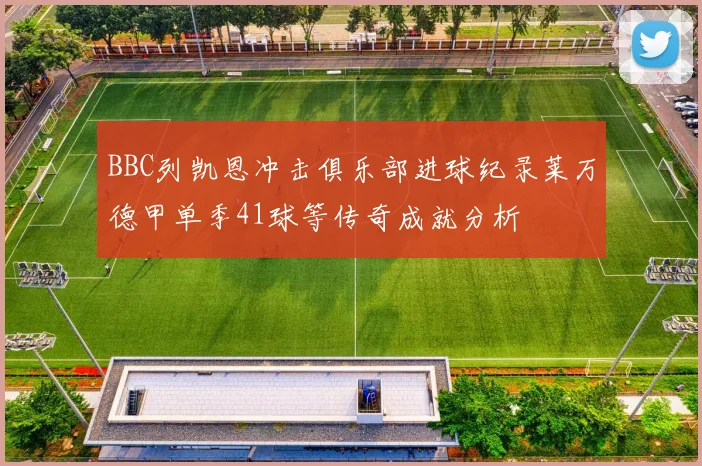 BBC列凯恩冲击俱乐部进球纪录莱万德甲单季41球等传奇成就分析
