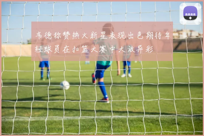 韦德称赞热火新星表现出色期待年轻球员在扣篮大赛中大放异彩