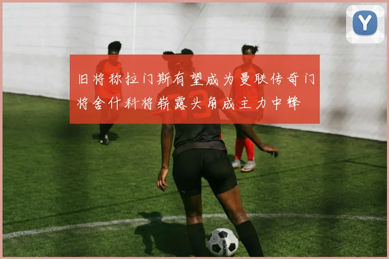 旧将称拉门斯有望成为曼联传奇门将舍什科将崭露头角成主力中锋