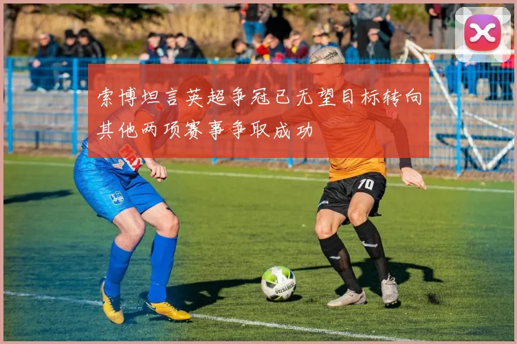 索博坦言英超争冠已无望目标转向其他两项赛事争取成功