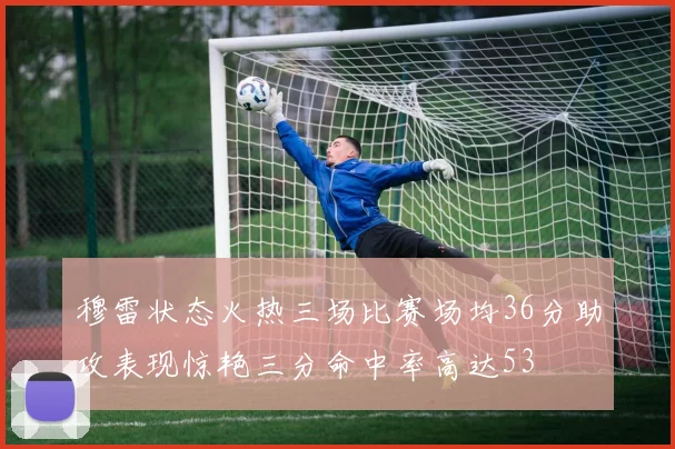 穆雷状态火热三场比赛场均36分助攻表现惊艳三分命中率高达53