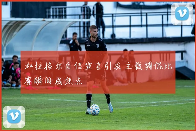 加拉格尔自信宣言引发主裁调侃比赛瞬间成焦点