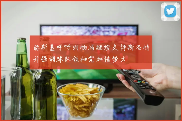 赫斯基呼吁利物浦继续支持斯洛特并强调球队领袖需加倍努力