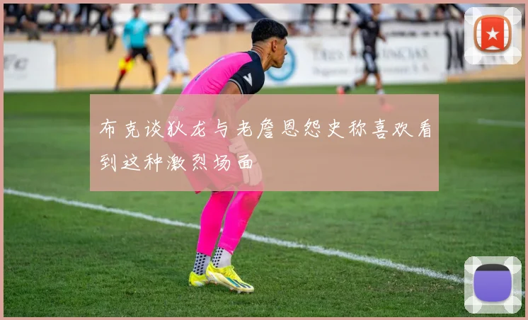 布克谈狄龙与老詹恩怨史称喜欢看到这种激烈场面