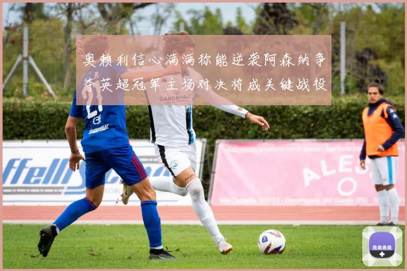 奥赖利信心满满称能逆袭阿森纳争夺英超冠军主场对决将成关键战役
