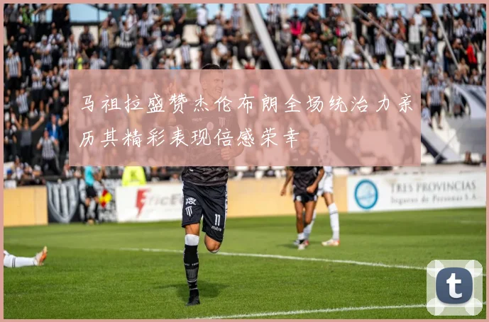 马祖拉盛赞杰伦布朗全场统治力亲历其精彩表现倍感荣幸