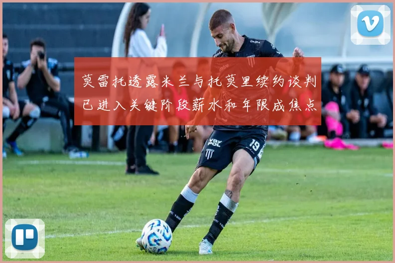 莫雷托透露米兰与托莫里续约谈判已进入关键阶段薪水和年限成焦点