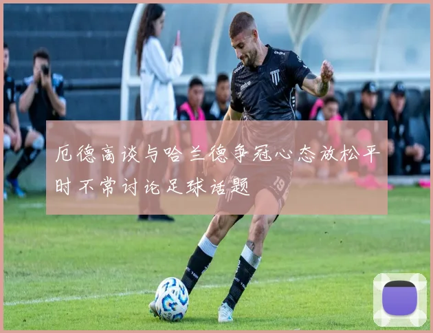 厄德高谈与哈兰德争冠心态放松平时不常讨论足球话题