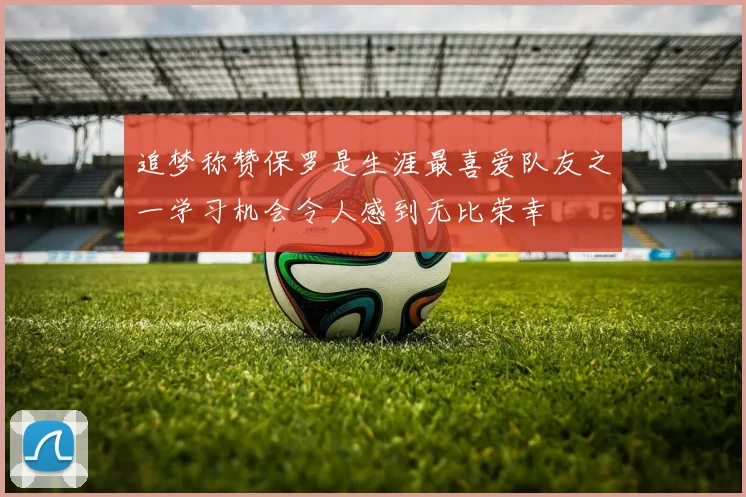 追梦称赞保罗是生涯最喜爱队友之一学习机会令人感到无比荣幸