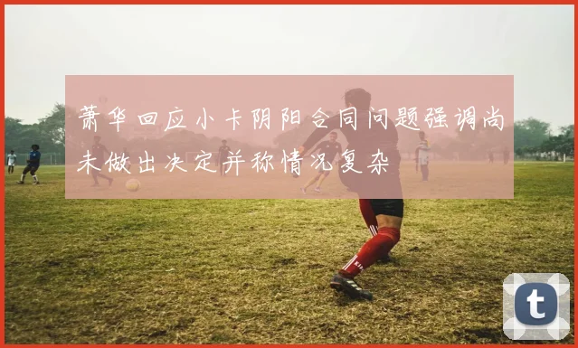 萧华回应小卡阴阳合同问题强调尚未做出决定并称情况复杂