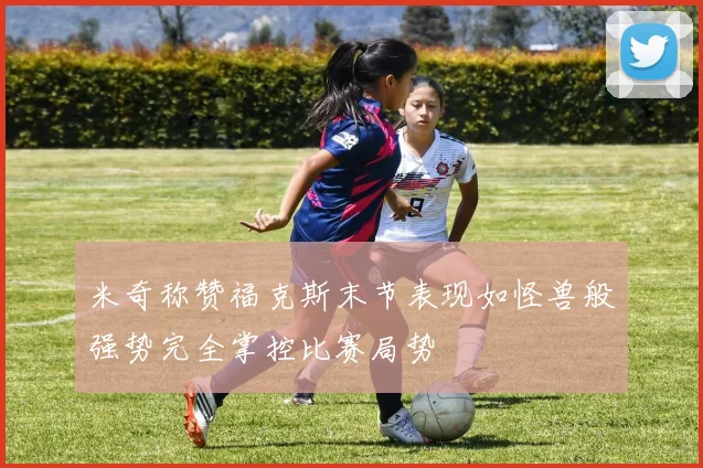 米奇称赞福克斯末节表现如怪兽般强势完全掌控比赛局势