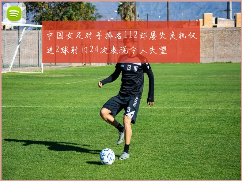 中国女足对手排名112却屡失良机仅进2球射门24次表现令人失望
