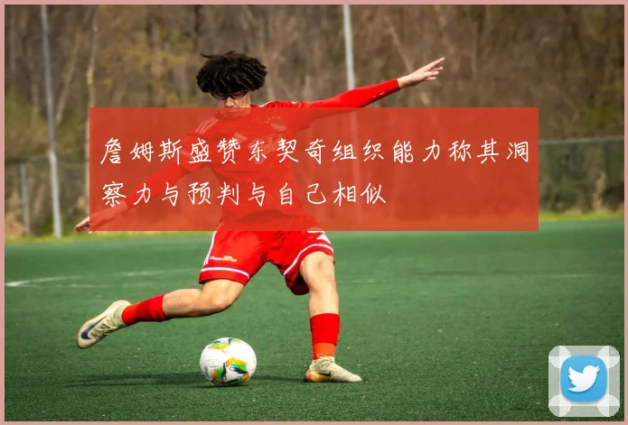 詹姆斯盛赞东契奇组织能力称其洞察力与预判与自己相似