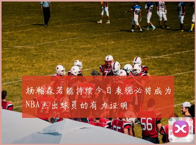 杨瀚森若能持续今日表现必将成为NBA杰出球员的有力证明