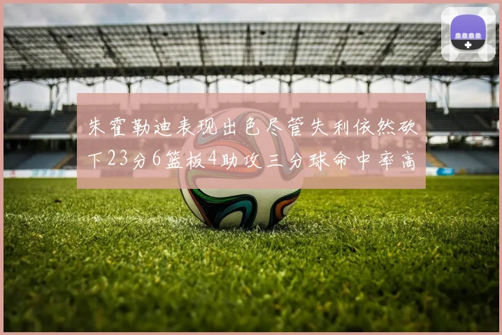 朱霍勒迪表现出色尽管失利依然砍下23分6篮板4助攻三分球命中率高达50