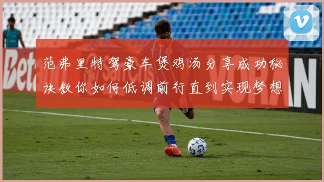 范弗里特驾豪车煲鸡汤分享成功秘诀教你如何低调前行直到实现梦想