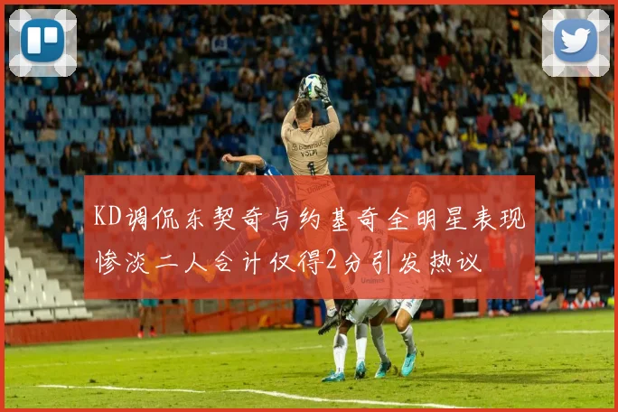 KD调侃东契奇与约基奇全明星表现惨淡二人合计仅得2分引发热议