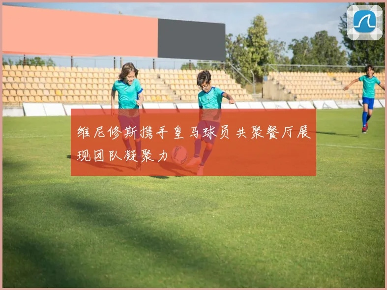 维尼修斯携手皇马球员共聚餐厅展现团队凝聚力