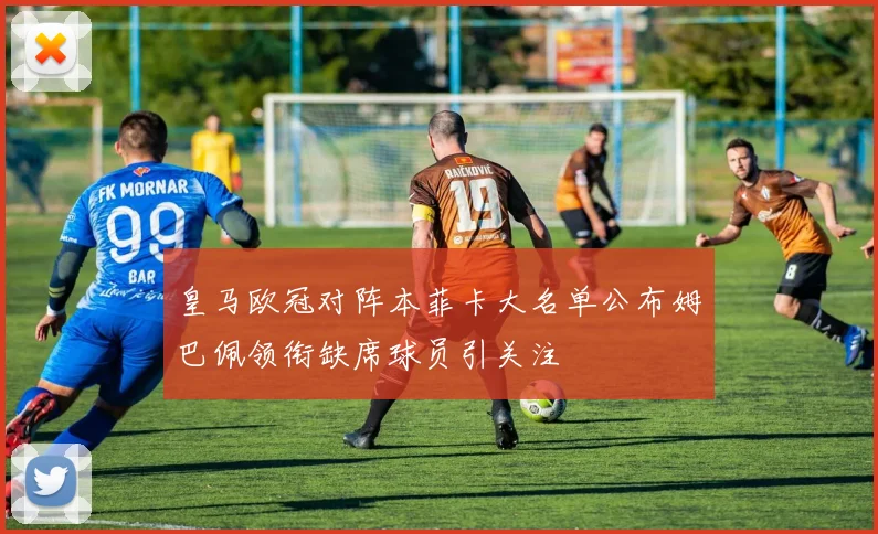 皇马欧冠对阵本菲卡大名单公布姆巴佩领衔缺席球员引关注