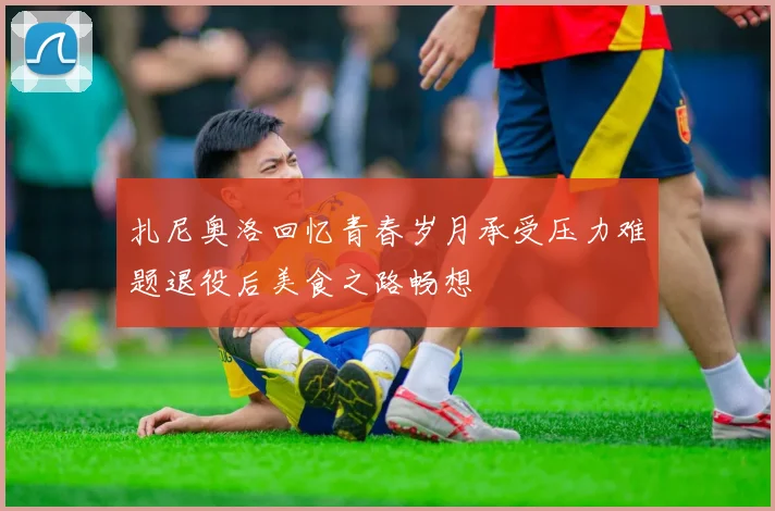 扎尼奥洛回忆青春岁月承受压力难题退役后美食之路畅想
