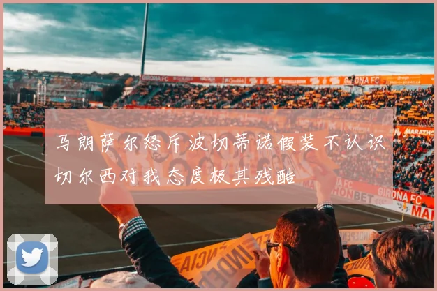 马朗萨尔怒斥波切蒂诺假装不认识切尔西对我态度极其残酷